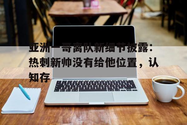 开云体育电脑版-亚洲一哥离队新细节披露：热刺新帅没有给他位置，认知存(从热刺走出的球星)